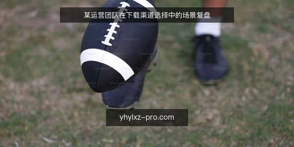 某运营团队在下载渠道选择中的场景复盘 — 场景设定:下载需求与初始约束 配图