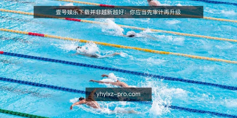 壹号娱乐下载并非越新越好:你应当先审计再升级 — 为什么现在就该审计壹号娱乐下载 配图